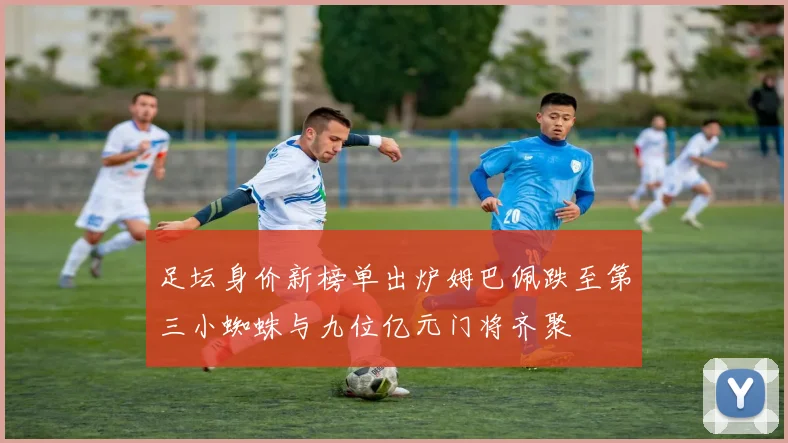 足坛身价新榜单出炉姆巴佩跌至第三小蜘蛛与九位亿元门将齐聚