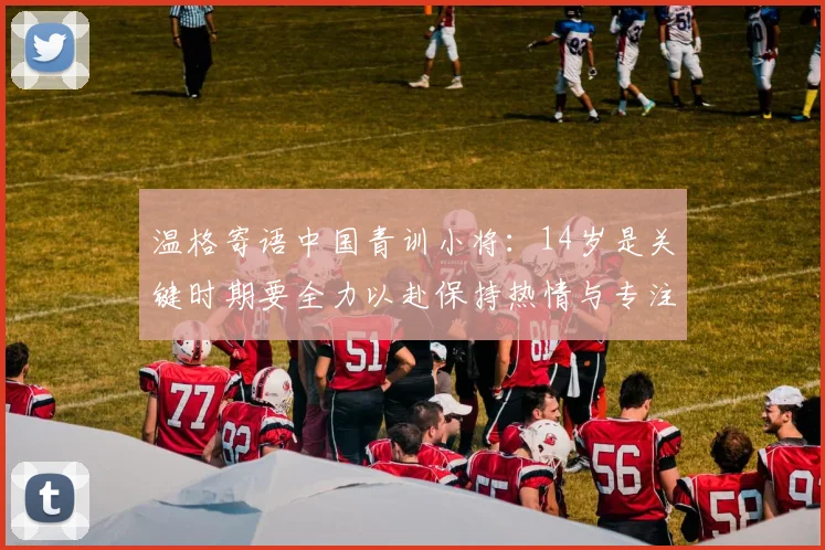 温格寄语中国青训小将：14岁是关键时期要全力以赴保持热情与专注