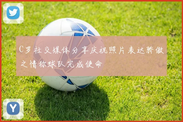 C罗社交媒体分享庆祝照片表达骄傲之情称球队完成使命