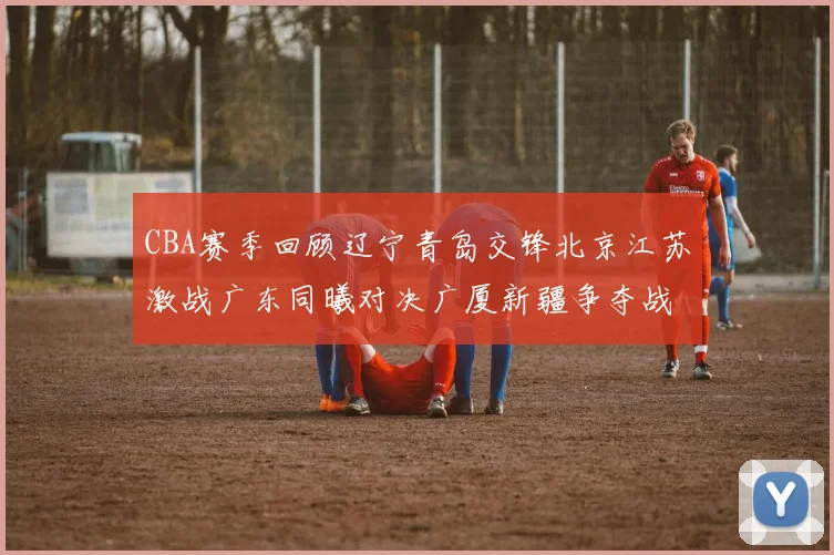 CBA赛季回顾辽宁青岛交锋北京江苏激战广东同曦对决广厦新疆争夺战精彩纷呈