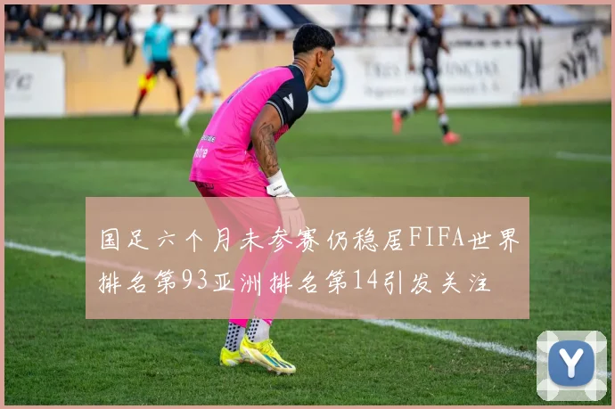 国足六个月未参赛仍稳居FIFA世界排名第93亚洲排名第14引发关注