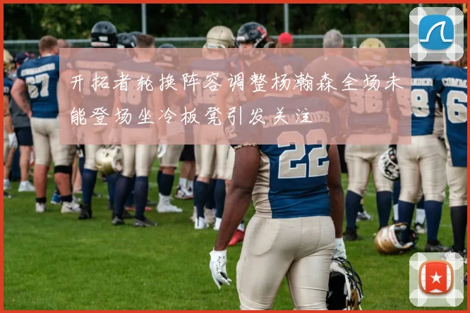 开拓者轮换阵容调整杨瀚森全场未能登场坐冷板凳引发关注
