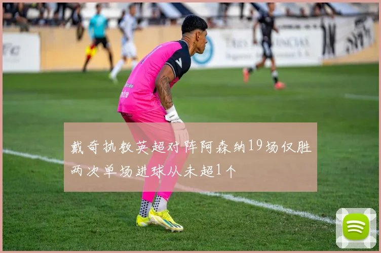 戴奇执教英超对阵阿森纳19场仅胜两次单场进球从未超1个