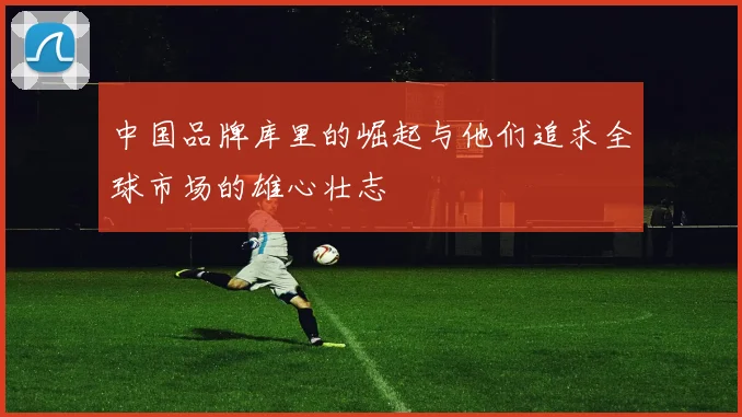 中国品牌库里的崛起与他们追求全球市场的雄心壮志