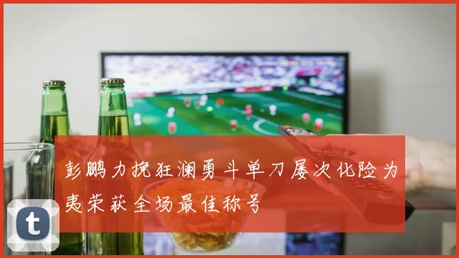 彭鹏力挽狂澜勇斗单刀屡次化险为夷荣获全场最佳称号