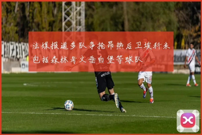 法媒报道多队争抢昂热后卫埃科米包括森林考文垂白堡等球队